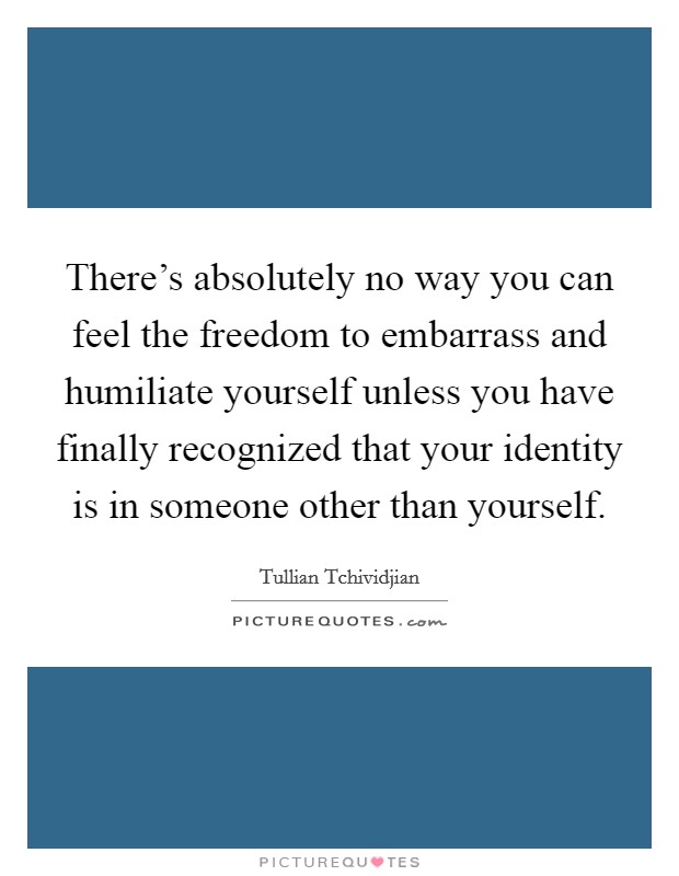 There's absolutely no way you can feel the freedom to embarrass and humiliate yourself unless you have finally recognized that your identity is in someone other than yourself. Picture Quote #1