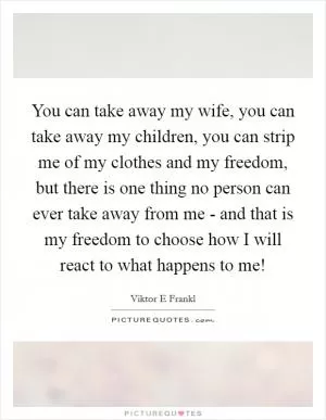 You can take away my wife, you can take away my children, you can strip me of my clothes and my freedom, but there is one thing no person can ever take away from me - and that is my freedom to choose how I will react to what happens to me! Picture Quote #1