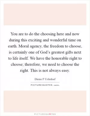 You are to do the choosing here and now during this exciting and wonderful time on earth. Moral agency, the freedom to choose, is certainly one of God’s greatest gifts next to life itself. We have the honorable right to choose; therefore, we need to choose the right. This is not always easy Picture Quote #1