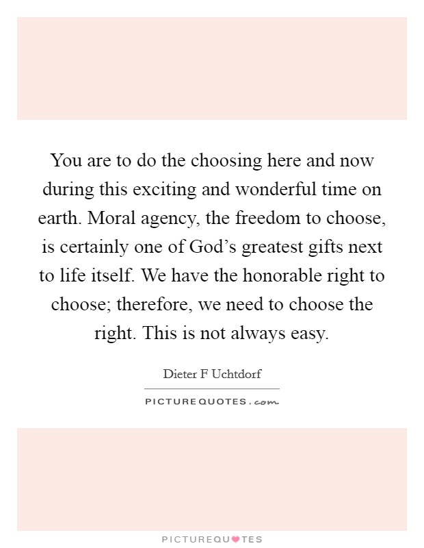 You are to do the choosing here and now during this exciting and wonderful time on earth. Moral agency, the freedom to choose, is certainly one of God's greatest gifts next to life itself. We have the honorable right to choose; therefore, we need to choose the right. This is not always easy. Picture Quote #1