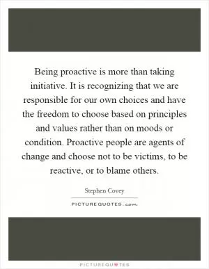 Being proactive is more than taking initiative. It is recognizing that we are responsible for our own choices and have the freedom to choose based on principles and values rather than on moods or condition. Proactive people are agents of change and choose not to be victims, to be reactive, or to blame others Picture Quote #1
