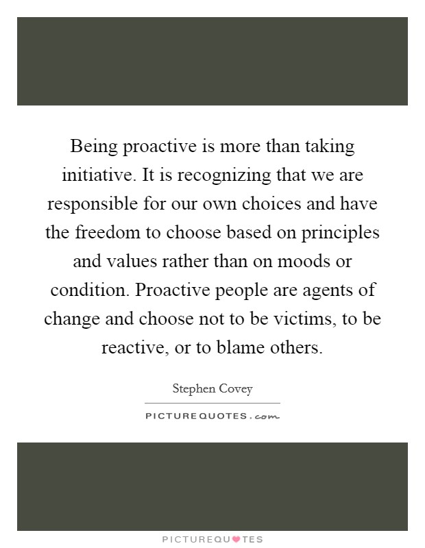 Being proactive is more than taking initiative. It is recognizing that we are responsible for our own choices and have the freedom to choose based on principles and values rather than on moods or condition. Proactive people are agents of change and choose not to be victims, to be reactive, or to blame others. Picture Quote #1