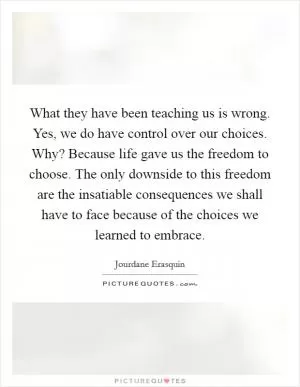 What they have been teaching us is wrong. Yes, we do have control over our choices. Why? Because life gave us the freedom to choose. The only downside to this freedom are the insatiable consequences we shall have to face because of the choices we learned to embrace Picture Quote #1