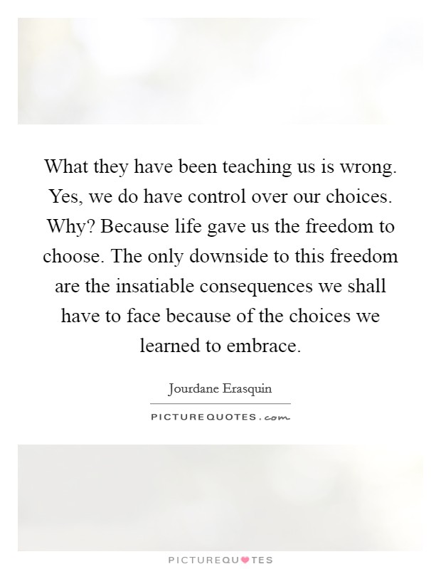 What they have been teaching us is wrong. Yes, we do have control over our choices. Why? Because life gave us the freedom to choose. The only downside to this freedom are the insatiable consequences we shall have to face because of the choices we learned to embrace. Picture Quote #1