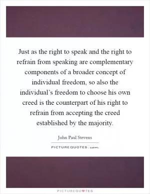 Just as the right to speak and the right to refrain from speaking are complementary components of a broader concept of individual freedom, so also the individual’s freedom to choose his own creed is the counterpart of his right to refrain from accepting the creed established by the majority Picture Quote #1