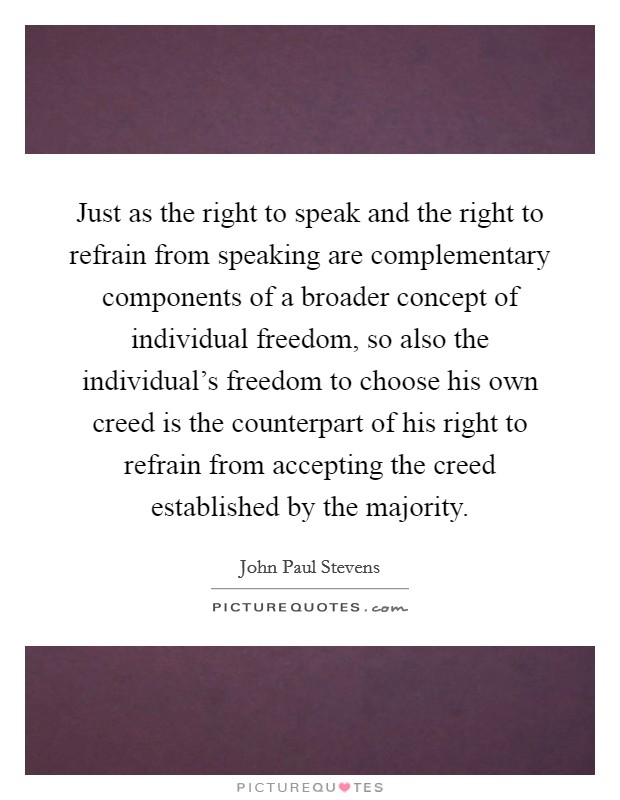 Just as the right to speak and the right to refrain from speaking are complementary components of a broader concept of individual freedom, so also the individual's freedom to choose his own creed is the counterpart of his right to refrain from accepting the creed established by the majority. Picture Quote #1