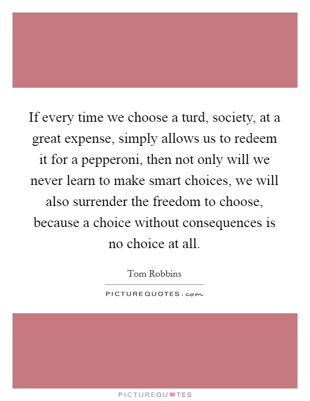 If every time we choose a turd, society, at a great expense, simply allows us to redeem it for a pepperoni, then not only will we never learn to make smart choices, we will also surrender the freedom to choose, because a choice without consequences is no choice at all. Picture Quote #1