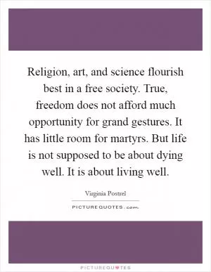 Religion, art, and science flourish best in a free society. True, freedom does not afford much opportunity for grand gestures. It has little room for martyrs. But life is not supposed to be about dying well. It is about living well Picture Quote #1