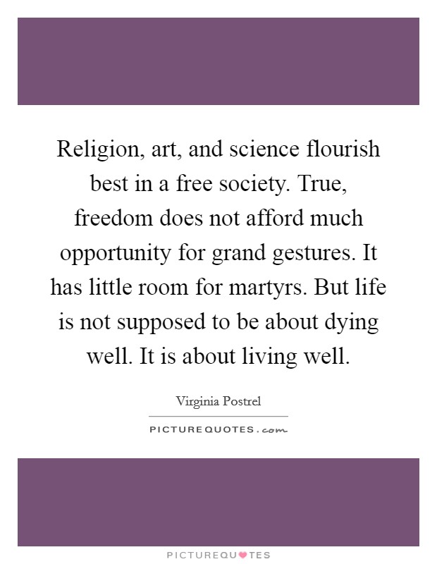 Religion, art, and science flourish best in a free society. True, freedom does not afford much opportunity for grand gestures. It has little room for martyrs. But life is not supposed to be about dying well. It is about living well. Picture Quote #1