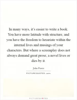 In many ways, it’s easier to write a book. You have more latitude with structure, and you have the freedom to luxuriate within the internal lives and musings of your characters. But where a screenplay does not always demand great prose, a novel lives or dies by it Picture Quote #1