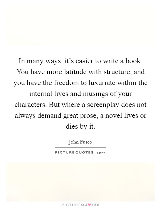 In many ways, it's easier to write a book. You have more latitude with structure, and you have the freedom to luxuriate within the internal lives and musings of your characters. But where a screenplay does not always demand great prose, a novel lives or dies by it. Picture Quote #1