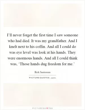 I’ll never forget the first time I saw someone who had died. It was my grandfather. And I knelt next to his coffin. And all I could do was eye level was look at his hands. They were enormous hands. And all I could think was, ‘Those hands dug freedom for me.’ Picture Quote #1