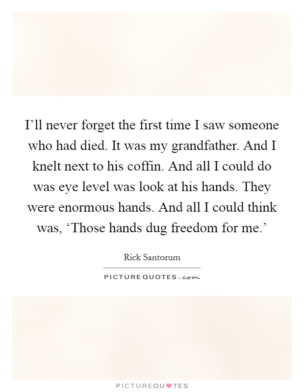 I'll never forget the first time I saw someone who had died. It was my grandfather. And I knelt next to his coffin. And all I could do was eye level was look at his hands. They were enormous hands. And all I could think was, ‘Those hands dug freedom for me.' Picture Quote #1