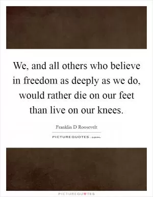 We, and all others who believe in freedom as deeply as we do, would rather die on our feet than live on our knees Picture Quote #1