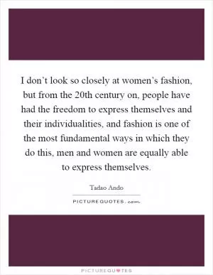 I don’t look so closely at women’s fashion, but from the 20th century on, people have had the freedom to express themselves and their individualities, and fashion is one of the most fundamental ways in which they do this, men and women are equally able to express themselves Picture Quote #1
