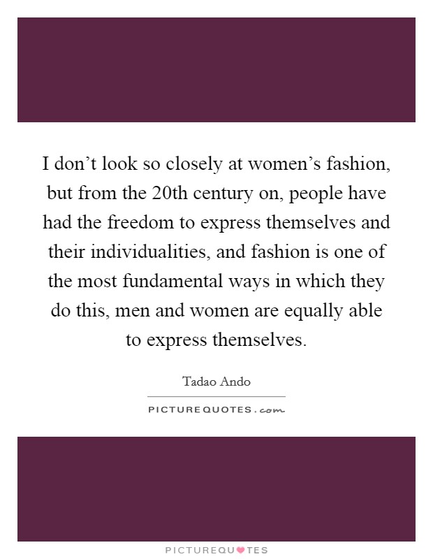 I don't look so closely at women's fashion, but from the 20th century on, people have had the freedom to express themselves and their individualities, and fashion is one of the most fundamental ways in which they do this, men and women are equally able to express themselves. Picture Quote #1