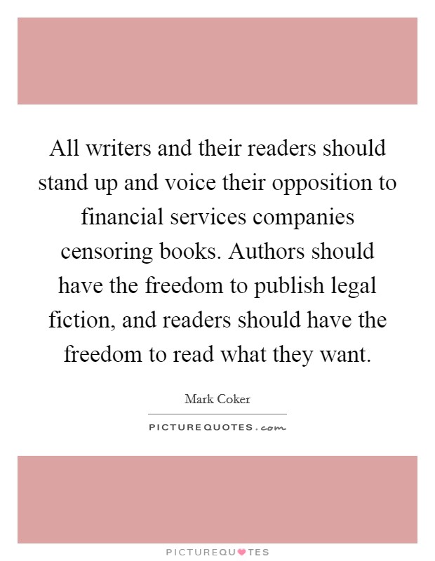 All writers and their readers should stand up and voice their opposition to financial services companies censoring books. Authors should have the freedom to publish legal fiction, and readers should have the freedom to read what they want. Picture Quote #1