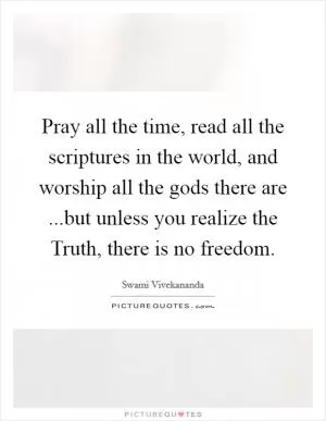 Pray all the time, read all the scriptures in the world, and worship all the gods there are ...but unless you realize the Truth, there is no freedom Picture Quote #1