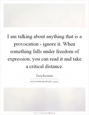 I am talking about anything that is a provocation - ignore it. When something falls under freedom of expression, you can read it and take a critical distance Picture Quote #1