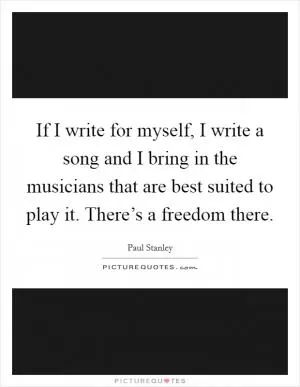 If I write for myself, I write a song and I bring in the musicians that are best suited to play it. There’s a freedom there Picture Quote #1