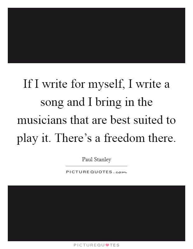 If I write for myself, I write a song and I bring in the musicians that are best suited to play it. There's a freedom there. Picture Quote #1