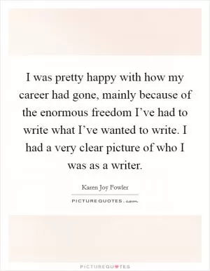 I was pretty happy with how my career had gone, mainly because of the enormous freedom I’ve had to write what I’ve wanted to write. I had a very clear picture of who I was as a writer Picture Quote #1