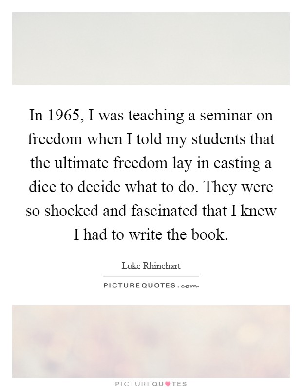 In 1965, I was teaching a seminar on freedom when I told my students that the ultimate freedom lay in casting a dice to decide what to do. They were so shocked and fascinated that I knew I had to write the book. Picture Quote #1