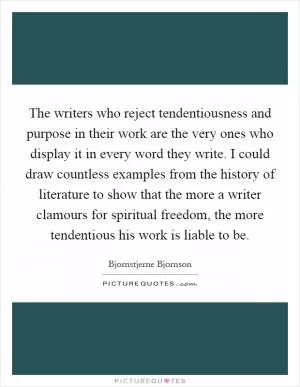The writers who reject tendentiousness and purpose in their work are the very ones who display it in every word they write. I could draw countless examples from the history of literature to show that the more a writer clamours for spiritual freedom, the more tendentious his work is liable to be Picture Quote #1