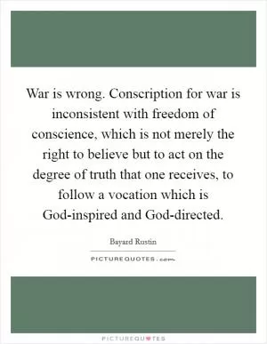 War is wrong. Conscription for war is inconsistent with freedom of conscience, which is not merely the right to believe but to act on the degree of truth that one receives, to follow a vocation which is God-inspired and God-directed Picture Quote #1