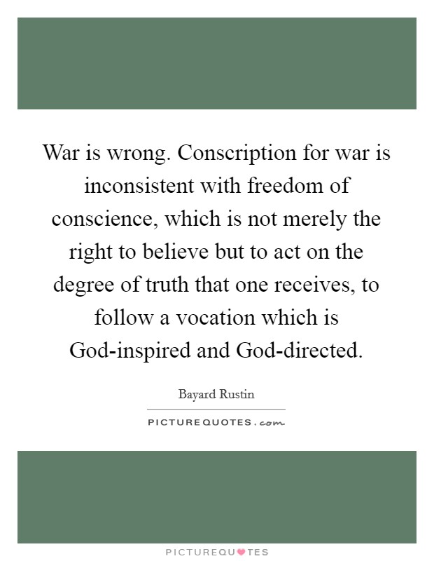 War is wrong. Conscription for war is inconsistent with freedom of conscience, which is not merely the right to believe but to act on the degree of truth that one receives, to follow a vocation which is God-inspired and God-directed. Picture Quote #1