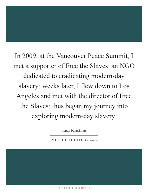 In 2009, at the Vancouver Peace Summit, I met a supporter of Free the Slaves, an NGO dedicated to eradicating modern-day slavery; weeks later, I flew down to Los Angeles and met with the director of Free the Slaves; thus began my journey into exploring modern-day slavery Picture Quote #1