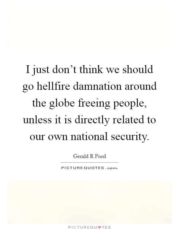 I just don't think we should go hellfire damnation around the globe freeing people, unless it is directly related to our own national security. Picture Quote #1