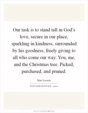 Our task is to stand tall in God’s love, secure in our place, sparkling in kindness, surrounded by his goodness, freely giving to all who come our way. You, me, and the Christmas tree. Picked, purchased, and pruned Picture Quote #1