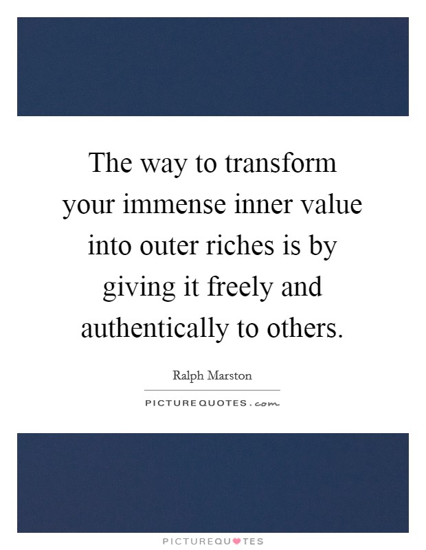The way to transform your immense inner value into outer riches is by giving it freely and authentically to others. Picture Quote #1