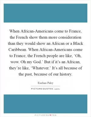 When African-Americans come to France, the French show them more consideration than they would show an African or a Black Caribbean. When African-Americans come to France, the French people are like, ‘Oh, wow. Oh my God.’ But if it’s an African, they’re like, ‘Whatever.’ It’s all because of the past, because of our history Picture Quote #1