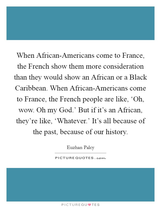 When African-Americans come to France, the French show them more consideration than they would show an African or a Black Caribbean. When African-Americans come to France, the French people are like, ‘Oh, wow. Oh my God.' But if it's an African, they're like, ‘Whatever.' It's all because of the past, because of our history. Picture Quote #1