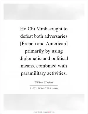 Ho Chi Minh sought to defeat both adversaries [French and American] primarily by using diplomatic and political means, combined with paramilitary activities Picture Quote #1