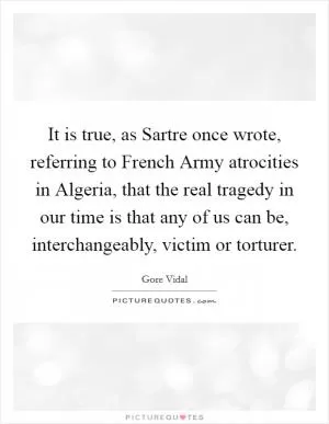 It is true, as Sartre once wrote, referring to French Army atrocities in Algeria, that the real tragedy in our time is that any of us can be, interchangeably, victim or torturer Picture Quote #1