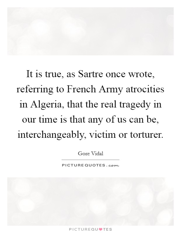 It is true, as Sartre once wrote, referring to French Army atrocities in Algeria, that the real tragedy in our time is that any of us can be, interchangeably, victim or torturer. Picture Quote #1