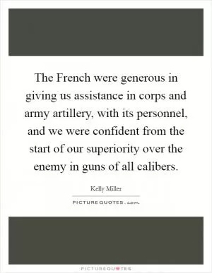 The French were generous in giving us assistance in corps and army artillery, with its personnel, and we were confident from the start of our superiority over the enemy in guns of all calibers Picture Quote #1