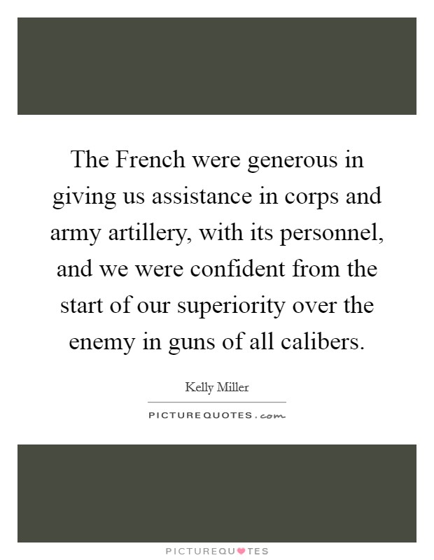 The French were generous in giving us assistance in corps and army artillery, with its personnel, and we were confident from the start of our superiority over the enemy in guns of all calibers. Picture Quote #1