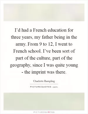 I’d had a French education for three years, my father being in the army. From 9 to 12, I went to French school. I’ve been sort of part of the culture, part of the geography, since I was quite young - the imprint was there Picture Quote #1
