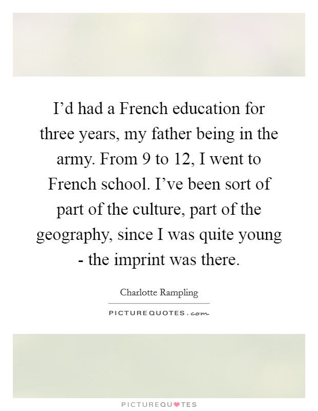 I'd had a French education for three years, my father being in the army. From 9 to 12, I went to French school. I've been sort of part of the culture, part of the geography, since I was quite young - the imprint was there. Picture Quote #1