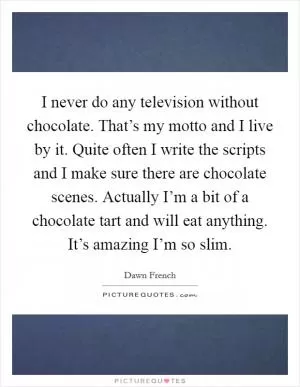 I never do any television without chocolate. That’s my motto and I live by it. Quite often I write the scripts and I make sure there are chocolate scenes. Actually I’m a bit of a chocolate tart and will eat anything. It’s amazing I’m so slim Picture Quote #1
