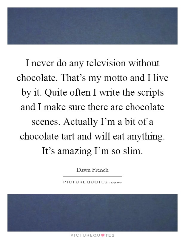 I never do any television without chocolate. That's my motto and I live by it. Quite often I write the scripts and I make sure there are chocolate scenes. Actually I'm a bit of a chocolate tart and will eat anything. It's amazing I'm so slim. Picture Quote #1