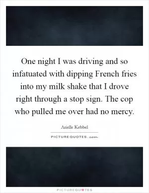 One night I was driving and so infatuated with dipping French fries into my milk shake that I drove right through a stop sign. The cop who pulled me over had no mercy Picture Quote #1