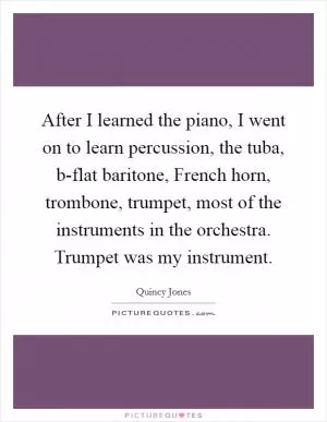After I learned the piano, I went on to learn percussion, the tuba, b-flat baritone, French horn, trombone, trumpet, most of the instruments in the orchestra. Trumpet was my instrument Picture Quote #1