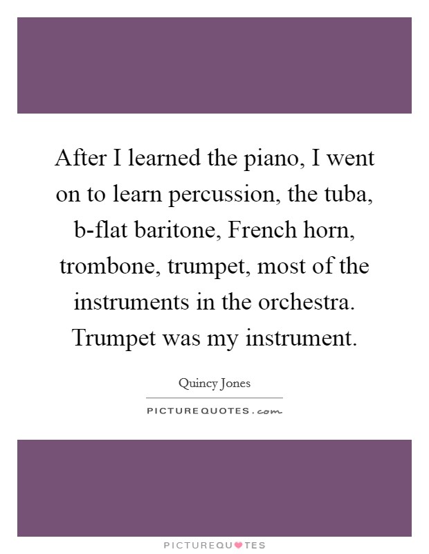 After I learned the piano, I went on to learn percussion, the tuba, b-flat baritone, French horn, trombone, trumpet, most of the instruments in the orchestra. Trumpet was my instrument. Picture Quote #1