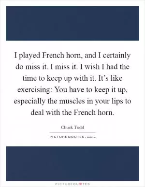 I played French horn, and I certainly do miss it. I miss it. I wish I had the time to keep up with it. It’s like exercising: You have to keep it up, especially the muscles in your lips to deal with the French horn Picture Quote #1