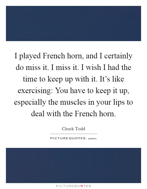 I played French horn, and I certainly do miss it. I miss it. I wish I had the time to keep up with it. It's like exercising: You have to keep it up, especially the muscles in your lips to deal with the French horn. Picture Quote #1